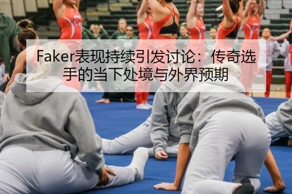 Faker表现持续引发讨论：传奇选手的当下处境与外界预期
